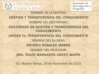 NOMBRE DE LA MATERIA:
GESTION Y TRANSFERENCIA DEL CONOCIMIENTO
NOMBRE DEL DOCTORADO:
DOCTORADO EN GESTIÓN Y TRANSFERENCIA DEL
CONOCIMIENTO
UNIDAD IV.-TRANSFERENCIA DEL CONOCIMIENTO
NOMBRE DEL ALUMNO:
ANTONIO ROSALES IBARRA
NOMBRE DEL PROFESOR:
DRA. ROCÍO MARGARITA URESTI MARÍN
Cd. Madero Tamps. 29 de Noviembre del 2015
 