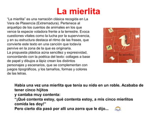 La mierlita
“La mierlita” es una narración clásica recogida en La
Vera de Plasencia (Extremadura). Pertenece al
arquetipo de los cuentos de animales en los que
vence la especie voladora frente a la terrestre. Evoca
cuestiones vitales como la lucha por la supervivencia,
y en su estructura destaca el ritmo de las frases, que
convierte este texto en una canción que todavía
pervive en la zona de la que es originaria.
La propuesta plástica aúna sencillez y expresividad,
concordando con la poética del texto: collages a base
de papel y dibujos a lápiz crean los distintos
personajes y escenarios, que se complementan con
juegos tipográficos, y los tamaños, formas y colores
de las letras.
Había una vez una mierlita que tenía su nido en un roble. Acababa de
tener cinco hijitos
y cantaba muy contenta:
“¡Qué contenta estoy, qué contenta estoy, a mis cinco mierlitos
comida les doy!”
Pero cierto día pasó por allí una zorra que le dijo...
 