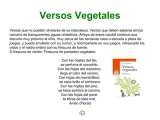 Versos Vegetales
Versos que no pueden olvidarse de su naturaleza. Versos que deben saberse arroyo
cercano de transparentes aguas cristalinas. Arroyo de breve caudal continuo que
discurre muy próximo al niño, muy cerca de las cercanas casa o escuela o plaza de
juegos, y puede arrullarle con su runrún, y acompañarle en sus juegos, refrescarle los
oídos y el rostro entero con su frescura de fuente.
O frescura de verdor. Frescura de pareados vegetales:
Con las hojitas del tilo,
se perfuma el cocodrilo.
Con las hojas del manzano,
llega el calor del verano.
Con hojas de membrillero,
se saca brillo el sombrero.
Con las hojitas del pino,
se hace sombra el camino.
Con las hojas del peral,
te libras de todo mal.
Amén (Floral)
 