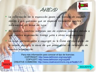 ANEXO
    La información de la exposición posee una licencia de copyleft
    debido a que queremos que se expanda libremente nuestra
    información sin ánimo de lucro.

    En cambio , nuestras imágenes son de creative commons debido a
    que nuestra organización trabaja junto a otras organizaciones .

    Lo único perteneciente a copyright es la ficha de inscripción de
    la novena página( )a causa de que posee datos de relevancia de
    nuestra organización

              Para más información para conocer el tipo de licencias:
                 COPYRIGHT: http://www.definicion.org/copyright
                   COPYLEFT: http://www.definicion.org/copyleft
         CREATIVE COMMONS: http://www.creativecommons.org.ar/faq#p1-01
ÍNDICE
                                                                   SIGUIENTE
 