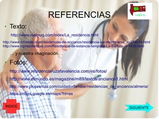 REFERENCIAS
    Texto:
    http://www.resipuig.com/index/La_residencia.html
http://www.infoelder.com/residencias-de-ancianos/residencia-sar-monte-arse_av37ab14.html
http://www.topresidencias.com/Residencia-de-estancia-temporal-La-Bartola--1-1439.html

    … y nuestra imaginación.

    Fotos:
    http://www.residenciaruzafavalencia.com/es/fotos/
    http://www.elmundo.es/magazine/m89/textos/ancianos1.html
    http://www.plusesmas.com/cuidadorfamiliar/residencias_de_ancianos/almeria/
    https://maps.google.es/maps?hl=es


 ÍNDICE                                                                    SIGUIENTE
 