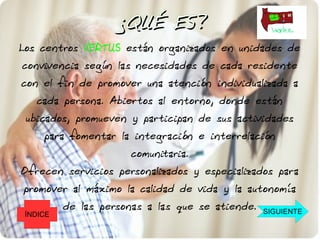 ¿QUÉ ES?
Los centros VERTUS están organizados en unidades de
convivencia según las necesidades de cada residente
con el fin de promover una atención individualizada a
   cada persona. Abiertos al entorno, donde están
 ubicados, promueven y participan de sus actividades
     para fomentar la integración e interrelación
                      comunitaria.
Ofrecen servicios personalizados y especializados para
promover al máximo la calidad de vida y la autonomía
          de las personas a las que se atiende.   SIGUIENTE
 ÍNDICE
 