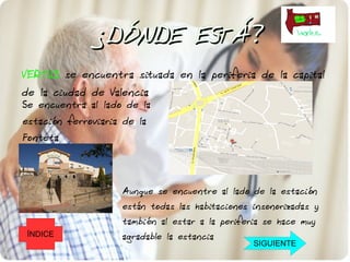 ¿DÓNDE ESTÁ?
VERTUS se encuentra situada en la periferia de la capital
de la ciudad de Valencia
Se encuentra al lado de la
estación ferroviaria de la
Fonteta




                    Aunque se encuentre al lado de la estación
                    están todas las habitaciones insonorizadas y
                    también al estar a la periferia se hace muy
 ÍNDICE             agradable la estancia
                                                 SIGUIENTE
 
