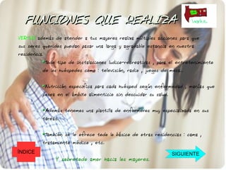 FUNCIONES QUE REALIZA
VERTUS además de atender a tus mayores realiza múltiples acciones para que
sus seres queridos puedan pasar una larga y agradable estancia en nuestra
residencia.
              Todo tipo de instalaciones ludico-recreativas , para el entretenimiento
          de los huéspedes como : televisión, radio , juegos de mesa...


              Nutrición especifica para cada huésped según enfermedad , manías que
          posea en el ámbito alimenticio sin descuidar su salud.


              Además tenemos una plantilla de enfermeros muy especializada en sus
          tareas.


              También se le ofrece todo lo básico de otras residencias : cama ,
          tratamiento médico , etc.
ÍNDICE                                                             SIGUIENTE
                  Y sobretodo amor hacia los mayores.
 