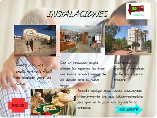 INSTALACIONES




                         Con un recibidor amplio         Cuenta con un
 Cuenta con una
                         donde los mayores les trae      grande y frondoso
 amplia entrada fácil
                         una buena primera impresión     jardín en la parte
 de localizar para los   de donde sera su nuevo          trasera
 nuevos.                 hogar
                                   Además incluye como hemos mencionado
                                   anteriormente una sala ludico-recreativa
                                   para que se le pase más agradable la
ÍNDICE
                                   estancia.
                                                            SIGUIENTE
 