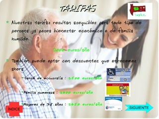 TARIFAS
 Nuestras tarifas resultan asequibles para todo tipo de
 persona ya posea bienestar económico o de familia
 humilde.

                       2000 euros/año

 También puede optar con descuentos que ofrecemos
 ahora:
          Car né de minusvalía : 1500 euros/año


         Familia numerosa : 1600 euros/año


         Mayo res de 75 años : 1650 euros/año
ÍNDICE                                            SIGUIENTE
 