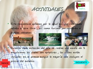 ACTIVIDADES

         Esta residencia optamos por la salud así que realizamos
         salidas al aire libre , así como turismo por ciudades o
         pueblos cercanos.




         Durante cada estación del año se realiza una media de 3
         excursiones las cuales son optativas , las cuales están
         incluidas en el precio aunque la mayoría solo incluyen el
         precio del autobús.                                SIGUIENTE
ÍNDICE
 