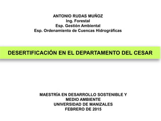 ANTONIO RUDAS MUÑOZ
Ing. Forestal
Esp. Gestión Ambiental
Esp. Ordenamiento de Cuencas Hidrográficas
MAESTRÍA EN DESARROLLO SOSTENIBLE Y
MEDIO AMBIENTE
UNIVERSIDAD DE MANIZALES
FEBRERO DE 2015
DESERTIFICACIÓN EN EL DEPARTAMENTO DEL CESAR
 
