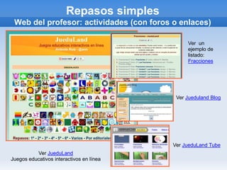 Repasos simples
 Web del profesor: actividades (con foros o enlaces)

                                               Ver un
                                               ejemplo de
                                               listado:
                                               Fracciones




                                           Ver Jueduland Blog




                                          Ver JueduLand Tube
          Ver JueduLand
Juegos educativos interactivos en línea
 