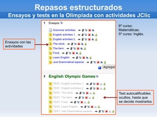 Repasos estructurados
 Ensayos y tests en la Olimpiada con actividades JClic
                                          6º curso:
                                          Matemáticas.
                                          5º curso: Inglés.

Ensayos con las
actividades




                                          Test autocalificables
                                          ocultos, hasta que
                                          se decide mostrarlos
 