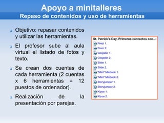 Apoyo a minitalleres
     Repaso de contenidos y uso de herramientas

   Objetivo: repasar contenidos
    y utilizar las herramientas.
   El profesor sube al aula
    virtual el listado de fotos y
    texto.
   Se crean dos cuentas de
    cada herramienta (2 cuentas
    x 6 herramientas = 12
    puestos de ordenador).
   Realización       de      la
    presentación por parejas.
 
