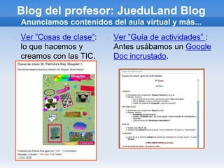 Blog del profesor: JueduLand Blog
    Anunciamos contenidos del aula virtual y más...
   Ver ”Cosas de clase”:      Ver ”Guía de actividades” :
    lo que hacemos y            Antes usábamos un Google
    creamos con las TIC.        Doc incrustado.
 