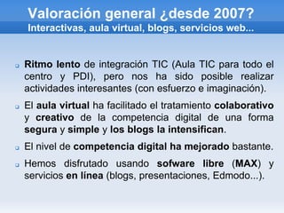 Valoración general ¿desde 2007?
    Interactivas, aula virtual, blogs, servicios web...


   Ritmo lento de integración TIC (Aula TIC para todo el
    centro y PDI), pero nos ha sido posible realizar
    actividades interesantes (con esfuerzo e imaginación).
   El aula virtual ha facilitado el tratamiento colaborativo
    y creativo de la competencia digital de una forma
    segura y simple y los blogs la intensifican.
   El nivel de competencia digital ha mejorado bastante.
   Hemos disfrutado usando sofware libre (MAX) y
    servicios en línea (blogs, presentaciones, Edmodo...).
 