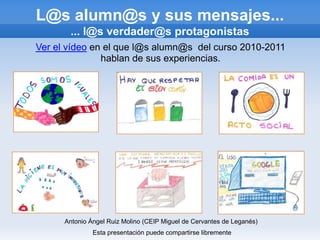 L@s alumn@s y sus mensajes...
       ... l@s verdader@s protagonistas
Ver el vídeo en el que l@s alumn@s del curso 2010-2011
               hablan de sus experiencias.




      Antonio Ángel Ruiz Molino (CEIP Miguel de Cervantes de Leganés)
               Esta presentación puede compartirse libremente
 