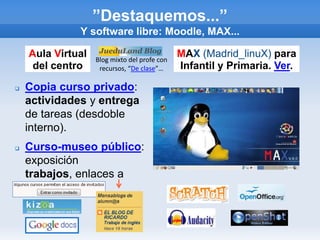 ”Destaquemos...”
              Y software libre: Moodle, MAX...

    Aula Virtual   Blog mixto del profe con
                                              MAX (Madrid_linuX) para
     del centro     recursos, “De clase”…     Infantil y Primaria. Ver.

   Copia curso privado:
    actividades y entrega
    de tareas (desdoble
    interno).
   Curso-museo público:
    exposición
    trabajos, enlaces a
    mensablogs.
 