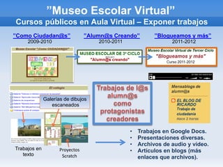 ”Museo Escolar Virtual”
Cursos públicos en Aula Virtual – Exponer trabajos
”Como Ciudadan@s”                ”Alumn@s Creando”         ”Blogueamos y más”
     2009-2010                       2010-2011                   2011-2012




                                    Trabajos de l@s
              Galerías de dibujos
                                       alumn@s
                 escaneados              como
                                     protagonistas
                                       creadores
                                                 •   Trabajos en Google Docs.
                                                 •   Presentaciones diversas.
                                                 •   Archivos de audio y vídeo.
Trabajos en          Proyectos                   •   Artículos en blogs (más
   texto              Scratch                        enlaces que archivos).
 