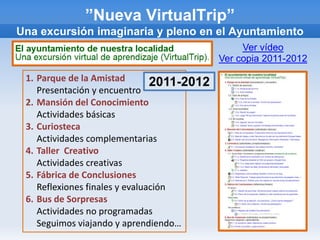 ”Nueva VirtualTrip”
Una excursión imaginaria y pleno en el Ayuntamiento
                                                 Ver vídeo
                                            Ver copia 2011-2012

 1. Parque de la Amistad        2011-2012
    Presentación y encuentro
 2. Mansión del Conocimiento
    Actividades básicas
 3. Curiosteca
    Actividades complementarias
 4. Taller Creativo
    Actividades creativas
 5. Fábrica de Conclusiones
    Reflexiones finales y evaluación
 6. Bus de Sorpresas
    Actividades no programadas
    Seguimos viajando y aprendiendo…
 