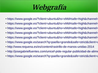 Webgrafía
● https://www.google.es/?client=ubuntu&hs=xMd#safe=high&channel=
● https://www.google.es/?client=ubuntu&hs=xMd#safe=high&channel=
● https://www.google.es/?client=ubuntu&hs=xMd#safe=high&channel=
● https://www.google.es/?client=ubuntu&hs=xMd#safe=high&channel=
● https://www.google.es/?client=ubuntu&hs=xMd#safe=high&channel=
● https://www.google.es/search?q=paella+grande&safe=strict&client=u
● http://www.requena.es/es/content/rastrillo-de-manos-unidas-2014
● http://josegabrielfuentes.com/unicef-pide-regular-publicidad-de-alime
● https://www.google.es/search?q=paella+grande&safe=strict&client=u
 