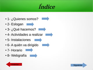 Índice
● 1- ¿Quienes somos?
● 2- Eslogan
● 3- ¿Qué hacemos?
● 4- Actividades a realizar
● 5- Instalaciones
● 6- A quién va dirigido
● 7- Horario
● 8- Webgrafía
SiguienteAnterior
 