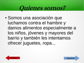 Quienes somos?
● Somos una asociación que
luchamos contra el hambre y
damos alimentos especialmente a
los niños, jóvenes y mayores del
barrio y también les intentamos
ofrecer juguetes, ropa...
SiguienteAnterior
 