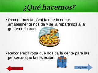 ¿Qué hacemos?
● Recogemos la cómida que la gente
amablemente nos da y se la repartimos a la
gente del barrio
● Recogemos ropa que nos da la gente para las
personas que la necesitan
SiguienteAnterior
 
