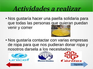 Actividades a realizar
● Nos gustaría hacer una paella solidaria para
que todas las personas que quieran puedan
venir y comer
● Nos gustaría contactar con varias empresas
de ropa para que nos pudieran donar ropa y
nosotros darsela a los necesitados
SiguienteAnterior
 