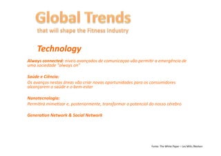 Technology	
  
Always	
  connected:	
  níveis	
  avançados	
  de	
  comunicaçao	
  vão	
  permi6r	
  a	
  emergência	
  de	
  
uma	
  sociedade	
  “always	
  on”	
  

Saúde	
  e	
  Ciência:	
  
Os	
  avanços	
  nestas	
  áreas	
  vão	
  criar	
  novas	
  oportunidades	
  para	
  os	
  consumidores	
  
alcançarem	
  a	
  saúde	
  e	
  o	
  bem-­‐estar	
  

Nanotecnologia:	
  
Permi6rá	
  mime6zar	
  e,	
  posteriormente,	
  transformar	
  o	
  potencial	
  do	
  nosso	
  cérebro	
  

GeneraFon	
  Network	
  &	
  Social	
  Network	
  




                                                                                         Fonte:	
  The	
  White	
  Paper	
  –	
  Les	
  Mills	
  /Nielsen	
  
 
