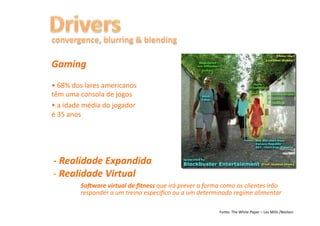 Gaming	
  
•	
  68%	
  dos	
  lares	
  americanos	
  
têm	
  uma	
  consola	
  de	
  jogos	
  
•	
  a	
  idade	
  média	
  do	
  jogador	
  
é	
  35	
  anos	
  




-­‐	
  Realidade	
  Expandida	
  
-­‐ 	
  Realidade	
  Virtual	
  
             	
  So`ware	
  virtual	
  de	
  ﬁtness	
  que	
  irá	
  prever	
  a	
  forma	
  como	
  os	
  clientes	
  irão	
  
              	
  responder	
  a	
  um	
  treino	
  especiﬁco	
  ou	
  a	
  um	
  determinado	
  regime	
  alimentar	
  

                                                                                             Fonte:	
  The	
  White	
  Paper	
  –	
  Les	
  Mills	
  /Nielsen	
  
 