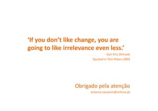 ‘If	
  you	
  don’t	
  like	
  change,	
  you	
  are	
  
going	
  to	
  like	
  irrelevance	
  even	
  less.’	
  
                                                -­‐	
  Gen	
  Eric	
  Shinseki	
  	
  
                                     Quoted	
  in	
  Tom	
  Peters	
  2003	
  




                           Obrigado	
  pela	
  atenção	
  
                                   antonio.sacavem@solinca.pt	
  
 