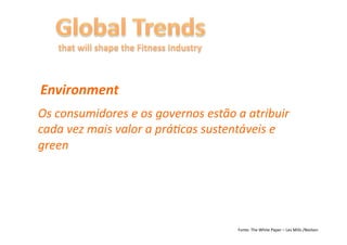 Environment	
  
Os	
  consumidores	
  e	
  os	
  governos	
  estão	
  a	
  atribuir	
  
cada	
  vez	
  mais	
  valor	
  a	
  prá6cas	
  sustentáveis	
  e	
  
green	
  




                                                       Fonte:	
  The	
  White	
  Paper	
  –	
  Les	
  Mills	
  /Nielsen	
  
 