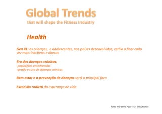 Health	
  
Gen	
  XL:	
  as	
  crianças,	
  	
  e	
  adolescentes,	
  nos	
  países	
  desenvolvidos,	
  estão	
  a	
  ﬁcar	
  cada	
  
vez	
  mais	
  inac6vos	
  e	
  obesos	
  

Era	
  das	
  doenças	
  crónicas:	
  
-­‐populações	
  envelhecidas	
  
-­‐gestão	
  e	
  cura	
  de	
  doenças	
  crónicas	
  

Bem	
  estar	
  e	
  a	
  prevenção	
  de	
  doenças	
  será	
  o	
  principal	
  foco	
  

Extensão	
  radical	
  da	
  esperança	
  de	
  vida	
  	
  




                                                                                             Fonte:	
  The	
  White	
  Paper	
  –	
  Les	
  Mills	
  /Nielsen	
  
 