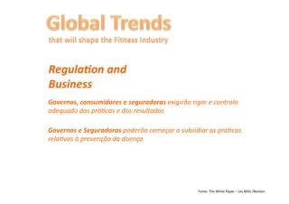 RegulaFon	
  and	
  
Business	
  
Governos,	
  consumidores	
  e	
  seguradoras	
  exigirão	
  rigor	
  e	
  controlo	
  
adequado	
  das	
  prá6cas	
  e	
  dos	
  resultados	
  

Governos	
  e	
  Seguradoras	
  poderão	
  começar	
  a	
  subsidiar	
  as	
  prá6cas	
  
rela6vas	
  à	
  prevenção	
  da	
  doença	
  




                                                                    Fonte:	
  The	
  White	
  Paper	
  –	
  Les	
  Mills	
  /Nielsen	
  
 