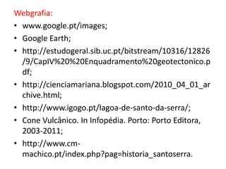 Webgrafia:
• www.google.pt/images;
• Google Earth;
• http://estudogeral.sib.uc.pt/bitstream/10316/12826
  /9/CapIV%20%20Enquadramento%20geotectonico.p
  df;
• http://cienciamariana.blogspot.com/2010_04_01_ar
  chive.html;
• http://www.igogo.pt/lagoa-de-santo-da-serra/;
• Cone Vulcânico. In Infopédia. Porto: Porto Editora,
  2003-2011;
• http://www.cm-
  machico.pt/index.php?pag=historia_santoserra.
 