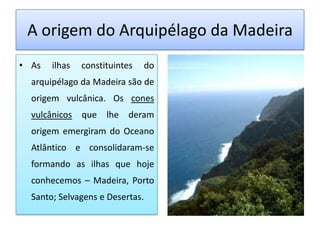 A origem do Arquipélago da Madeira
• As   ilhas   constituintes   do
  arquipélago da Madeira são de
  origem vulcânica. Os cones
  vulcânicos que lhe deram
  origem emergiram do Oceano
  Atlântico e consolidaram-se
  formando as ilhas que hoje
  conhecemos – Madeira, Porto
  Santo; Selvagens e Desertas.
 