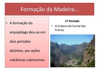 Formação da Madeira…
                                     1º Período
• A formação do
                           • A Cratera do Curral das
                             Freiras
  arquipélago deu-se em

  dois períodos

  distintos, por ações

  vulcânicas submarinas.
 