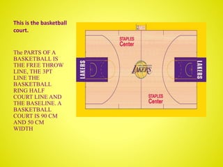 This is the basketball
court.
The PARTS OF A
BASKETBALL IS
THE FREE THROW
LINE, THE 3PT
LINE THE
BASKETBALL
RING HALF
COURT LINE AND
THE BASELINE. A
BASKETBALL
COURT IS 90 CM
AND 50 CM
WIDTH
 