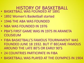 HISTORY OF BASKETBALL
• BASKETBALL WAS FOUNDED AT 1891
• 1892 Women’s Basketball started
• 1946 THE ABA WAS FOUNDED
• NBA WAS FOUNDED IN 1976
• PBA’S FIRST GAME WAS IN 1975 IN ARANETA
COLISIEUM
• FIBA BASKETBALL’S FAMOUS TOURNAMENT WAS
FOUNDED JUNE 18 1932. BUT IT BECAME FAMOUS
AROUND THE LATE 80’S OR EARLY 90’S
• 24 COUNTRIES PARTICIPATE IN FIBA
• BASKETBALL WAS PLAYED AT THE OLYMPICS IN 1904
 