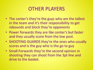OTHER PLAYERS
• The center’s they’re the guys who are the tallest
in the team and it’s their responsibility to get
rebounds and block they’re opponents
• Power forwards they are like center’s but faster
and they usually score from the low post.
• SHOOTING GUARDS they’re the ones who usually
scores and is the guy who is the go to guy
• Small Forwards they’re the second opinion in
shooting they can shoot from the 3pt line and
drive to the basket.
 