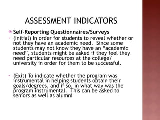 ASSESSMENT INDICATORS
   Self-Reporting Questionnaires/Surveys
•   (Initial) In order for students to reveal whether or
    not they have an academic need. Since some
    students may not know they have an “academic
    need”, students might be asked if they feel they
    need particular resources at the college/
    university in order for them to be successful.
 
•   (Exit) To indicate whether the program was
    instrumental in helping students obtain their
    goals/degrees, and if so, in what way was the
    program instrumental. This can be asked to
    seniors as well as alumni
 