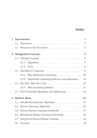 Index
1 Introduction

1

1.1

Motivation . . . . . . . . . . . . . . . . . . . . . . . . . . .

3

1.2

Structure of the Document . . . . . . . . . . . . . . . . . .

3

2 Background Concepts
2.1

5
5

2.1.1

Algorithms . . . . . . . . . . . . . . . . . . . . . .

6

2.1.2
2.2

Machine Learning . . . . . . . . . . . . . . . . . . . . . . .

Tools . . . . . . . . . . . . . . . . . . . . . . . . . .

8

Distributed Computing . . . . . . . . . . . . . . . . . . . .

9

2.2.1

Distributed computing platforms and applications .

10

Big Data: How big is big? . . . . . . . . . . . . . . . . . .

10

2.3.1
2.4

10

2.2.2
2.3

Why distributed computing? . . . . . . . . . . . . .

Data streaming platforms . . . . . . . . . . . . . .

11

Data Streaming Algorithms and Applications . . . . . . .

12

3 Related Work

15

3.1

Distributed Clustering Algorithms . . . . . . . . . . . . . .

15

3.2

Stream Clustering Algorithms . . . . . . . . . . . . . . . .

16

3.3

Stream Machine Learning Frameworks . . . . . . . . . . .

17

3.4

Distributed Machine Learning Frameworks . . . . . . . . .

18

3.5

Distributed Stream Machine Learning . . . . . . . . . . . .

19

3.6

Summary . . . . . . . . . . . . . . . . . . . . . . . . . . .

19

i

 