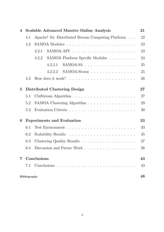 4 Scalable Advanced Massive Online Analysis

21

4.1

Apache! S4: Distributed Stream Computing Platform . . .

22

4.2

SAMOA Modules . . . . . . . . . . . . . . . . . . . . . . .

23

4.2.1

SAMOA-API . . . . . . . . . . . . . . . . . . . . .

23

4.2.2

SAMOA Platform Speciﬁc Modules . . . . . . . . .

24

4.2.2.1

SAMOA-S4 . . . . . . . . . . . . . . . . .

25

4.2.2.2

SAMOA-Storm . . . . . . . . . . . . . . .

25

How does it work? . . . . . . . . . . . . . . . . . . . . . .

26

4.3

5 Distributed Clustering Design

27

5.1

CluStream Algorithm . . . . . . . . . . . . . . . . . . . . .

27

5.2

SAMOA Clustering Algorithm . . . . . . . . . . . . . . . .

29

5.3

Evaluation Criteria . . . . . . . . . . . . . . . . . . . . . .

30

6 Experiments and Evaluation

33

6.1

Test Environment . . . . . . . . . . . . . . . . . . . . . . .

33

6.2

Scalability Results . . . . . . . . . . . . . . . . . . . . . .

35

6.3

Clustering Quality Results . . . . . . . . . . . . . . . . . .

37

6.4

Discussion and Future Work . . . . . . . . . . . . . . . . .

38

7 Conclusions
7.1

43

Conclusions . . . . . . . . . . . . . . . . . . . . . . . . . .

43
48

Bibliography

ii

 