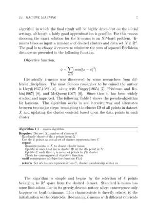 2.1. MACHINE LEARNING

7

algorithm in which the ﬁnal result will be highly dependent on the initial
settings, although a fairly good approximation is possible. For this reason
choosing the exact solution for the k-means is an NP-hard problem. Kmeans takes as input a number k of desired clusters and data set X ∈ Rd .
The goal is to choose k centers to minimize the sum of squared Euclidean
distance as presented in the following function.
Objective function,
(min x − c 2 )

φ=
x∈X

Historically k-means was discovered by some researchers from different disciplines. The most famous researcher to be coined the author
is Lloyd(1957,1982) [6], along with Forgey(1965) [7], Friedman and Rubin(1967) [8], and McQueen(1967) [9]. Since then it has been widely
studied and improved. The following Table 1 shows the pseudo-algorithm
for k-means. The algorithm works in and iterative way and alternates
between two major steps: reassigning the cluster ID of all points in dataset
X and updating the cluster centroid based upon the data points in each
cluster.
Algorithm 1 k − means algorithm

Require: Dataset X, number of clusters k
Randomly choose k data points from X
Use the k points as initial set of cluster representatives C
repeat
Reassign points in X to closest cluster mean
Update m such that mi is cluster ID of the ith point in X
Update C such that cj is mean of points in j t h cluster
Check for convergence of objective function
until convergence of objective function F (x)
return Set of clusters representatives C, cluster membership vector m

The algorithm is simple and begins by the selection of k points
belonging to Rd space from the desired dataset. Standard k-means has
some limitations due to its greedy-descent nature where convergence only
happens on local optimums. This characteristic is directly related to the
initialization os the centroids. Re-running k-means with diﬀerent centroids

 