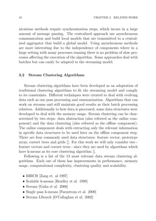 16

CHAPTER 3. RELATED WORK

nications methods require synchronization steps, which incurs in a large
amount of message passing. The centralized approach use asynchronous
communication and build local models that are transmitted to a centralized aggregator that build a global model. Using asynchronous methods
are more interesting due to the independence of components where in a
large setting with many processes running there is no problem of slow processes aﬀecting the execution of the algorithm. Some approaches deal with
batches but can easily be adapted to the streaming model.

3.2

Stream Clustering Algorithms

Stream clustering algorithms have been developed as an adaptation of
traditional clustering algorithms to ﬁt the streaming model and comply
to its constraints. Diﬀerent techniques were created to deal with evolving
data such as one pass processing and summarization. Algorithms that can
work on streams and still maintain good results as their batch processing
relatives. Additionally to how data is processed, some data structures were
developed to deal with the memory usage. Stream clustering can be characterized by two steps: data abstraction (also referred as the online component) and the data clustering (also referred as the oﬄine component).
The online component deals with extracting only the relevant information
in speciﬁc data structures to be used later on the oﬄine component step.
There are four commonly used data structures: feature vector, prototype
array, coreset trees and grids []. For this work we will only consider two feature vectors and coreset trees - since they are used by algorithms which
have k-means as its core clustering algorithm [].
Following is a list of the 13 most relevant data stream clustering algorithms. Each one of them has improvements in performance, memory
usage, computational complexity, clustering quality and scalability.
•
•
•
•
•

BIRCH [Zang et. al 1997]
Scalable k-means [Bradley et al. 1998]
Stream [Guha et al. 2000]
Single pass k-means [Farnstrom et al. 2000]
Stream LSearch [O’Callaghan et al. 2002]

 