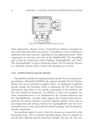 24

CHAPTER 4. SCALABLE ADVANCED MASSIVE ONLINE ANALYSIS

Figure 4.2: Simpliﬁed SAMOA design overview

other applications. Streams “carry” ContentEvents which is a wrapper for
the actual data that will be processed. ContentEvents can be extended to
implement any data structure, depending on the application needs. These
components are the nuts and bolts of the SAMOA-API. The assembling
part is done by components called Topology, TopologyBuilder and Tasks.
The TopologyBuilder is used to build and connect the PIs and the Streams
in a Topology, whereas Tasks is where the topologies are created.
4.2.2

SAMOA Platform Speciﬁc Modules

The platform modules are implementations speciﬁc for a stream processing platform. Meanwhile SAMOA only supports Apache! S4 and Twitter
Storm, but can be extended to support others. To implement a platform
speciﬁc module the developer needs to implement the PIs and Streams
abstractions that relate to the speciﬁc components of the platform and
how they should be connected. In addition to these two wrappers two
other components have to be implemented; the ComponentFactory and
the TopologyBuilder. As their name suggests the ComponentFactory implements the factory pattern to provide platform speciﬁc items such as
processing items and streams, whereas the TopologyBuilder uses the ComponentFactory to create and build the desired topology with the platform
speciﬁc components.
An important aspect to note is how the streams are connected to the
processing items. Due to speciﬁc algorithm design issues we decided to
provide three diﬀerent kind of connections; Shuﬄe, Key and All. The con-

 