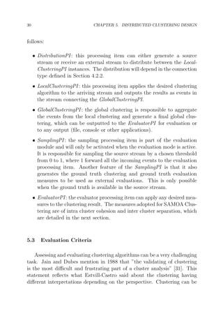 30

CHAPTER 5. DISTRIBUTED CLUSTERING DESIGN

follows:
• DistributionPI : this processing item can either generate a source
stream or receive an external stream to distribute between the LocalClusteringPI instances. The distribution will depend in the connection
type deﬁned in Section 4.2.2.
• LocalClusteringPI : this processing item applies the desired clustering
algorithm to the arriving stream and outputs the results as events in
the stream connecting the GlobalClusteringPI.
• GlobalClusteringPI : the global clustering is responsible to aggregate
the events from the local clustering and generate a ﬁnal global clustering, which can be outputted to the EvaluatorPI for evaluation or
to any output (ﬁle, console or other applications).
• SamplingPI : the sampling processing item is part of the evaluation
module and will only be activated when the evaluation mode is active.
It is responsible for sampling the source stream by a chosen threshold
from 0 to 1, where 1 forward all the incoming events to the evaluation
processing item. Another feature of the SamplingPI is that it also
generates the ground truth clustering and ground truth evaluation
measures to be used as external evaluations. This is only possible
when the ground truth is available in the source stream.
• EvaluatorPI : the evaluator processing item can apply any desired measures to the clustering result. The measures adopted for SAMOA Clustering are of intra cluster cohesion and inter cluster separation, which
are detailed in the next section.

5.3

Evaluation Criteria

Assessing and evaluating clustering algorithms can be a very challenging
task. Jain and Dubes mention in 1988 that ”the validating of clustering
is the most diﬃcult and frustrating part of a cluster analysis” [31]. This
statement reﬂects what Estvill-Castro said about the clustering having
diﬀerent interpretations depending on the perspective. Clustering can be

 