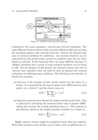 5.3. EVALUATION CRITERIA

31

Figure 5.1: SAMOA Clustering Task topology.

evaluated in two main categories: external and internal evaluation. The
main diﬀerence between them is that external validation takes into account
the matching against some external structure, whereas the internal only
uses its internal attributes for validation. An external structure can be
represented by the ground truth, present on synthetic data but not often
found on real data. In the literature there are many diﬀerent measures to
validate clustering and a review of some external measures can be found
in [32]. For the purpose of this project the measures chosen was that of
cohesion and separation that can both be used as internal and external
evaluations by following some conditions. The following items describe in
details the measures:
• Cohesion is the measure of how closely related are the items in a
cluster. It is measured by the sum of square error (SSE) between each
point x in a cluster C and the cluster mean mi .
(x − mi )2

SSE =
i

(5.4)

x∈Ci

• Separation measures how distant the clusters are from each other. This
is achieved by calculating the between-cluster sum of squares (BSS),
taking into account the overall clustering mean m. This measure is
also directly related to the weight (amount of points) in a cluster Ci .
|Ci |(m − mi )2

BSS =

(5.5)

i

Highly cohesive clusters might be considered better than less cohesive.
With these measures some actions can be taken, such as splitting less co-

 