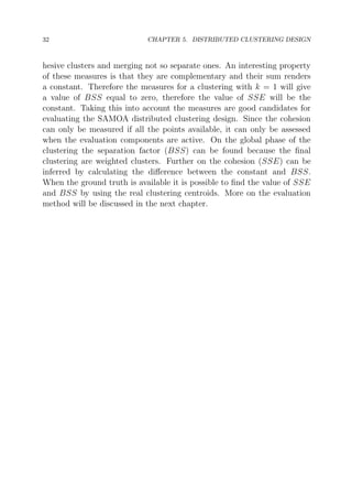 32

CHAPTER 5. DISTRIBUTED CLUSTERING DESIGN

hesive clusters and merging not so separate ones. An interesting property
of these measures is that they are complementary and their sum renders
a constant. Therefore the measures for a clustering with k = 1 will give
a value of BSS equal to zero, therefore the value of SSE will be the
constant. Taking this into account the measures are good candidates for
evaluating the SAMOA distributed clustering design. Since the cohesion
can only be measured if all the points available, it can only be assessed
when the evaluation components are active. On the global phase of the
clustering the separation factor (BSS) can be found because the ﬁnal
clustering are weighted clusters. Further on the cohesion (SSE) can be
inferred by calculating the diﬀerence between the constant and BSS.
When the ground truth is available it is possible to ﬁnd the value of SSE
and BSS by using the real clustering centroids. More on the evaluation
method will be discussed in the next chapter.

 