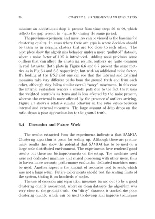 38

CHAPTER 6. EXPERIMENTS AND EVALUATION

measure an accentuated drop is present from time steps 50 to 90, which
reﬂects the gap present in Figure 6.4 during the same period.
The previous experiment and measures can be viewed as the baseline for
clustering quality. In cases where there are gaps is where decision should
be taken as in merging clusters that are too close to each other. The
next plots show the algorithms behavior under a more “polluted” dataset,
where a noise factor of 10% is introduced. Adding noise produces some
outliers that can aﬀect the clustering results; outliers are quite common
in real datasets. Both plots in Figure 6.6 and 6.7 present the same metrics as in Fig 6.4 and 6.5 respectively, but with an additional noise factor.
By looking at the BSS plot one can see that the internal and external
measures take very diﬀerent paths from the ground truth and from each
other, although they follow similar overall “wavy” movement. In this case
the internal evaluation renders a smooth path due to the fact the it uses
the weighted centroids as items and is less aﬀected by the noise present,
whereas the external is more aﬀected by the presence of outliers arriving.
Figure 6.7 shows a relative similar behavior on the ratio values between
internal and external measures. The large amount of deep drops on the
ratio shows a poor approximation to the ground truth.
6.4

Discussion and Future Work

The results extracted from the experiments indicate a that SAMOA
Clustering algorithm is prone for scaling up. Although these are preliminary results they show the potential that SAMOA has to be used on a
large scale distributed environment. The experiments have rendered good
results but there can be improvements on the setup. The machines used
were not dedicated machines and shared processing with other users, thus
to have a more accurate performance evaluation dedicated machines must
be used. Another aspect is the amount of resources used to scale, which
was not a large setup. Future experiments should test the scaling limits of
the system, testing it on hundreds of nodes.
The use of cohesion and separation measures turned out to be a good
clustering quality assessment, where on clean datasets the algorithm was
very close to the ground truth. On ”dirty” datasets it tracked the poor
clustering quality, which can be used to develop and improve techniques

 
