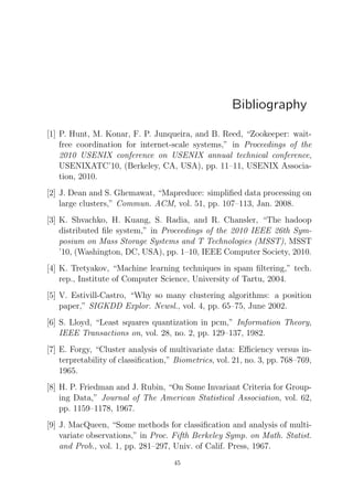 Bibliography
[1] P. Hunt, M. Konar, F. P. Junqueira, and B. Reed, “Zookeeper: waitfree coordination for internet-scale systems,” in Proceedings of the
2010 USENIX conference on USENIX annual technical conference,
USENIXATC’10, (Berkeley, CA, USA), pp. 11–11, USENIX Association, 2010.
[2] J. Dean and S. Ghemawat, “Mapreduce: simpliﬁed data processing on
large clusters,” Commun. ACM, vol. 51, pp. 107–113, Jan. 2008.
[3] K. Shvachko, H. Kuang, S. Radia, and R. Chansler, “The hadoop
distributed ﬁle system,” in Proceedings of the 2010 IEEE 26th Symposium on Mass Storage Systems and T Technologies (MSST), MSST
’10, (Washington, DC, USA), pp. 1–10, IEEE Computer Society, 2010.
[4] K. Tretyakov, “Machine learning techniques in spam ﬁltering,” tech.
rep., Institute of Computer Science, University of Tartu, 2004.
[5] V. Estivill-Castro, “Why so many clustering algorithms: a position
paper,” SIGKDD Explor. Newsl., vol. 4, pp. 65–75, June 2002.
[6] S. Lloyd, “Least squares quantization in pcm,” Information Theory,
IEEE Transactions on, vol. 28, no. 2, pp. 129–137, 1982.
[7] E. Forgy, “Cluster analysis of multivariate data: Eﬃciency versus interpretability of classiﬁcation,” Biometrics, vol. 21, no. 3, pp. 768–769,
1965.
[8] H. P. Friedman and J. Rubin, “On Some Invariant Criteria for Grouping Data,” Journal of The American Statistical Association, vol. 62,
pp. 1159–1178, 1967.
[9] J. MacQueen, “Some methods for classiﬁcation and analysis of multivariate observations,” in Proc. Fifth Berkeley Symp. on Math. Statist.
and Prob., vol. 1, pp. 281–297, Univ. of Calif. Press, 1967.
45

 
