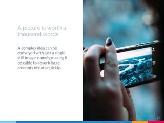 A picture is worth a
thousand words
A complex idea can be
conveyed with just a single
still image, namely making it
possible to absorb large
amounts of data quickly.
10
 